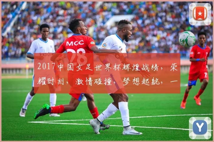 2017中国女足世界杯辉煌战绩，荣耀时刻，激情碰撞，梦想起航，一触即发