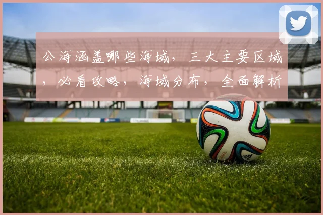 公海涵盖哪些海域，三大主要区域，必看攻略，海域分布，全面解析，海洋奥秘。