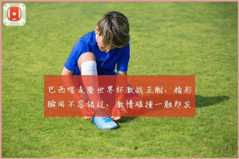 巴西喀麦隆世界杯激战正酣，精彩瞬间不容错过，激情碰撞一触即发
