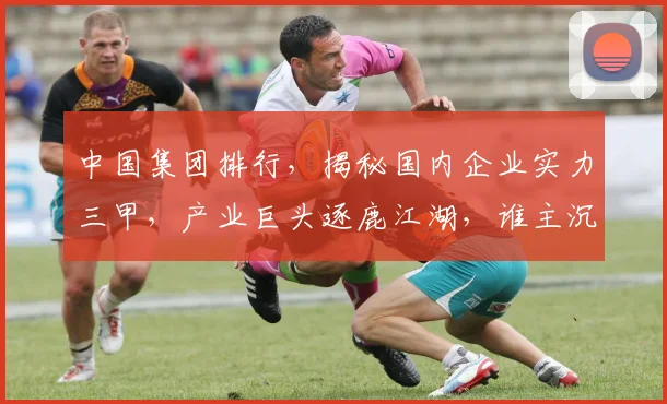 中国集团排行，揭秘国内企业实力三甲，产业巨头逐鹿江湖，谁主沉浮